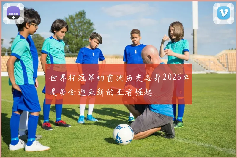 世界杯冠军的首次历史各异2026年是否会迎来新的王者崛起