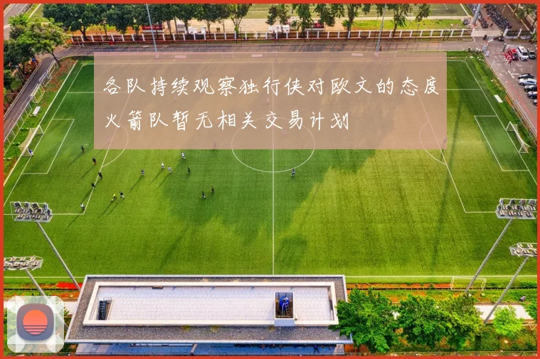 各队持续观察独行侠对欧文的态度火箭队暂无相关交易计划