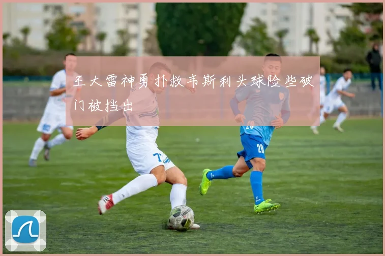 王大雷神勇扑救韦斯利头球险些破门被挡出