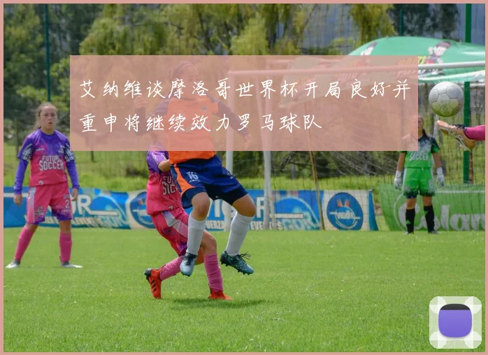 艾纳维谈摩洛哥世界杯开局良好并重申将继续效力罗马球队