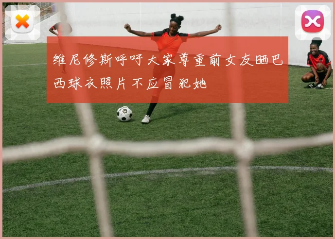 维尼修斯呼吁大家尊重前女友晒巴西球衣照片不应冒犯她