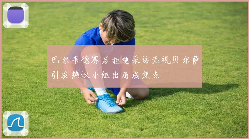 巴尔韦德赛后拒绝采访无视贝尔萨引发热议小组出局成焦点
