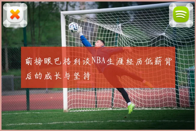 前榜眼巴格利谈NBA生涯经历低薪背后的成长与坚持