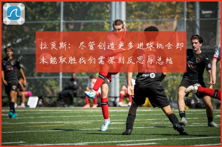 拉莫斯：尽管创造更多进球机会却未能取胜我们需深刻反思与总结