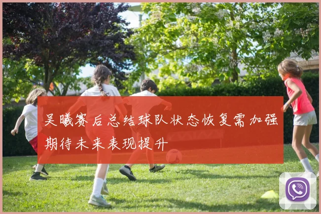 吴曦赛后总结球队状态恢复需加强期待未来表现提升