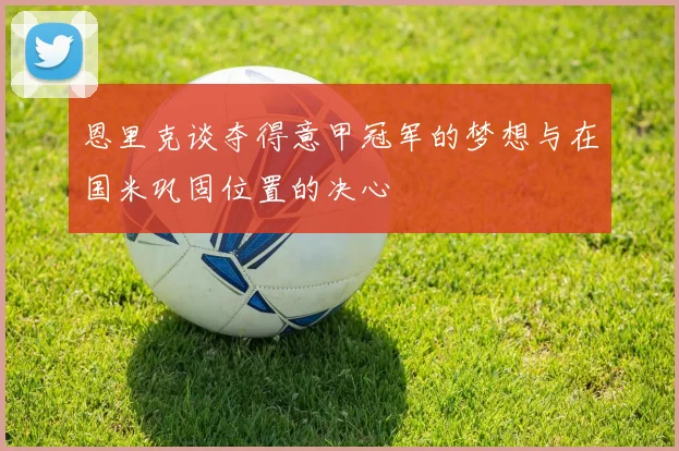 恩里克谈夺得意甲冠军的梦想与在国米巩固位置的决心