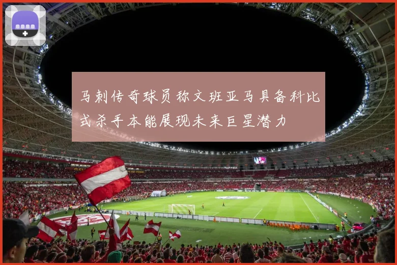 马刺传奇球员称文班亚马具备科比式杀手本能展现未来巨星潜力