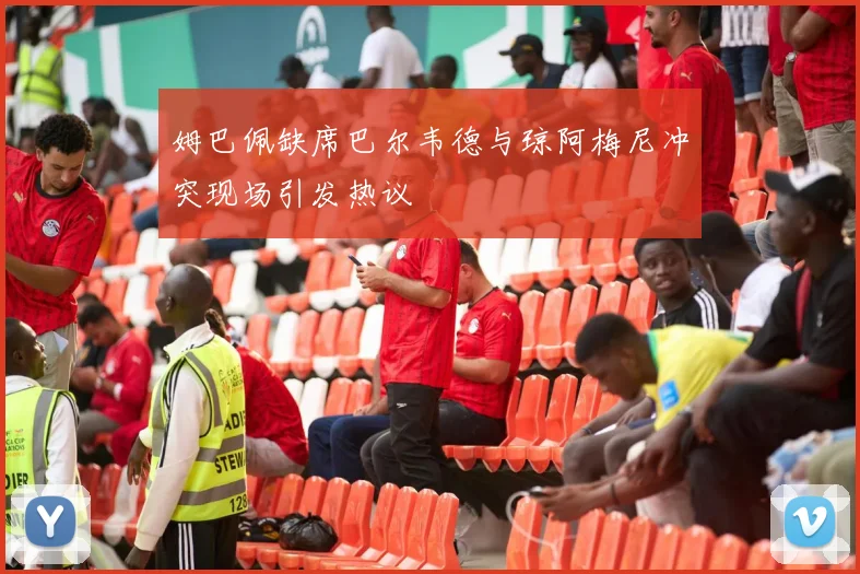 姆巴佩缺席巴尔韦德与琼阿梅尼冲突现场引发热议