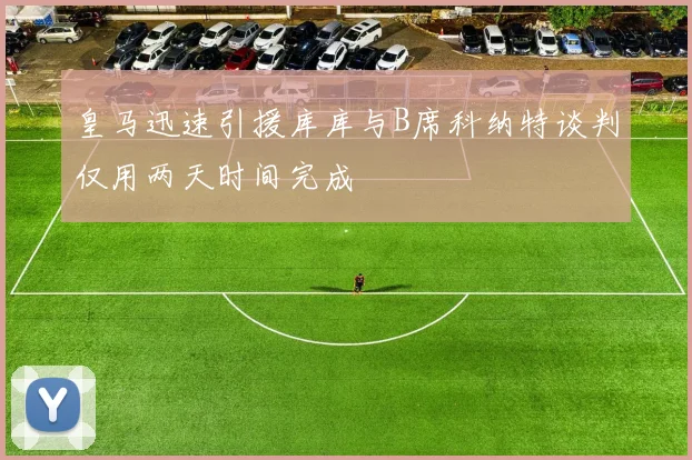 皇马迅速引援库库与B席科纳特谈判仅用两天时间完成